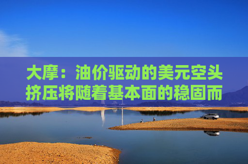 大摩：油价驱动的美元空头挤压将随着基本面的稳固而消退