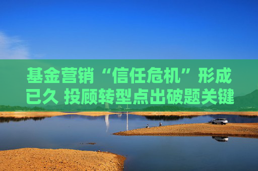 基金营销“信任危机”形成已久 投顾转型点出破题关键