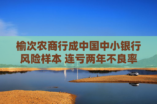 榆次农商行成中国中小银行风险样本 连亏两年不良率34.43%资本充足率-21%