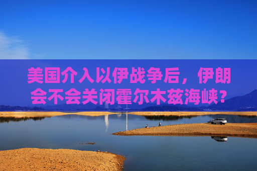 美国介入以伊战争后，伊朗会不会关闭霍尔木兹海峡？一文看懂