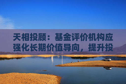 天相投顾：基金评价机构应强化长期价值导向，提升投研实力与践行“逆周期销售”投资者保护权重
