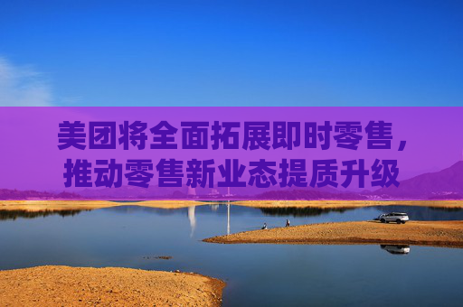 美团将全面拓展即时零售，推动零售新业态提质升级
