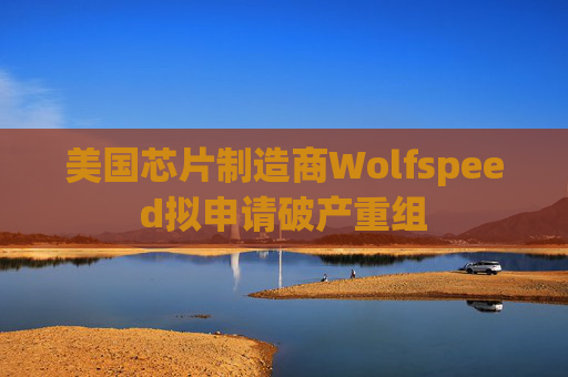 美国芯片制造商Wolfspeed拟申请破产重组