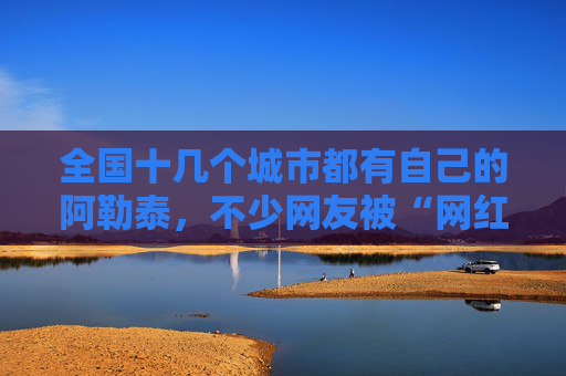 全国十几个城市都有自己的阿勒泰，不少网友被“网红景点”坑