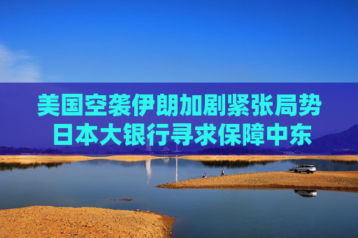 美国空袭伊朗加剧紧张局势 日本大银行寻求保障中东员工安全
