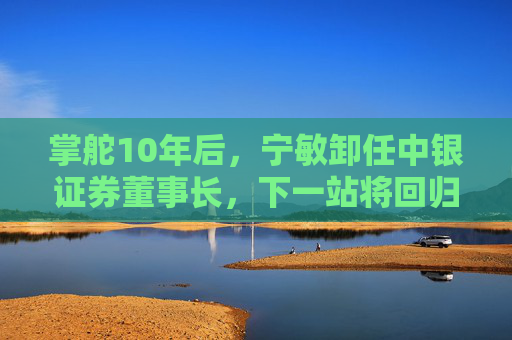 掌舵10年后，宁敏卸任中银证券董事长，下一站将回归中国银行