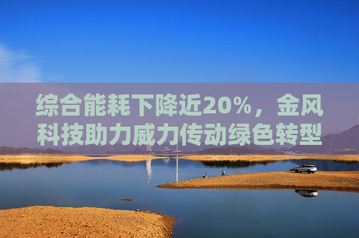 综合能耗下降近20%，金风科技助力威力传动绿色转型