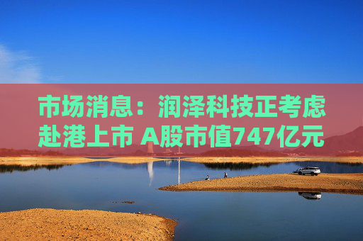 市场消息：润泽科技正考虑赴港上市 A股市值747亿元