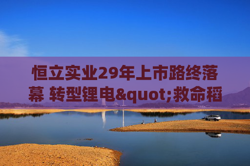 恒立实业29年上市路终落幕 转型锂电"救命稻草"反成"催命符"