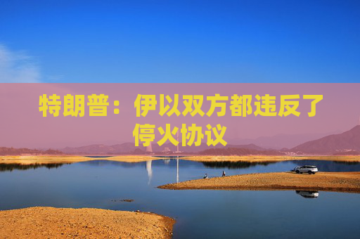 特朗普：伊以双方都违反了停火协议