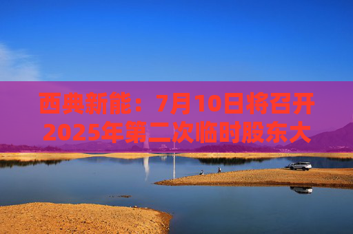 西典新能：7月10日将召开2025年第二次临时股东大会