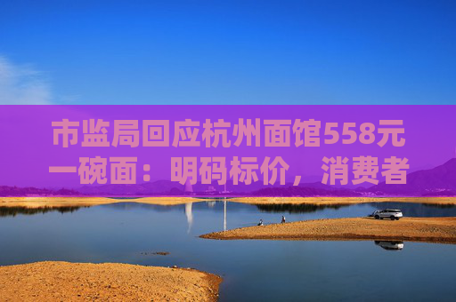 市监局回应杭州面馆558元一碗面：明码标价，消费者可自主选择
