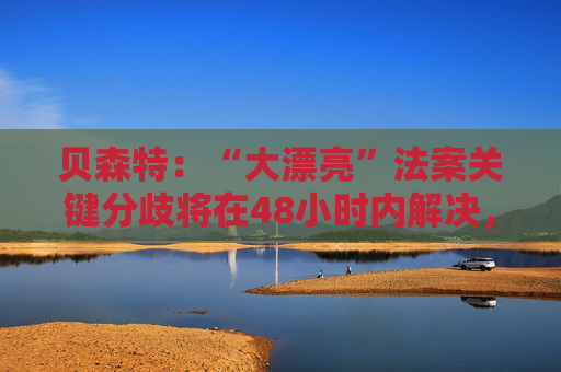 贝森特：“大漂亮”法案关键分歧将在48小时内解决，参议院周五前开启投票，才能在下周让特朗普签署