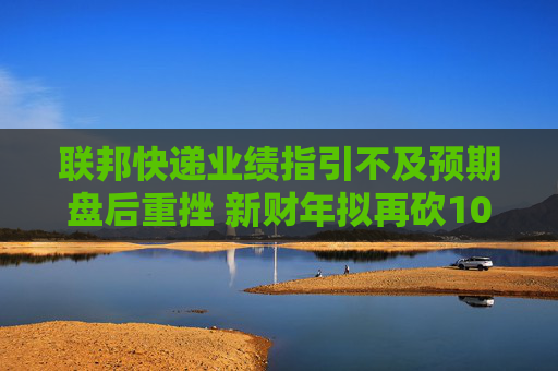 联邦快递业绩指引不及预期盘后重挫 新财年拟再砍10亿美元开支