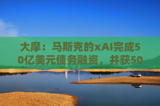 大摩：马斯克的xAI完成50亿美元债务融资，并获50亿美元战略股权投资