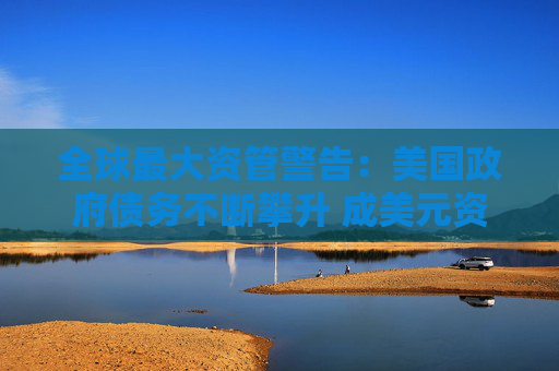 全球最大资管警告：美国政府债务不断攀升 成美元资产最大威胁