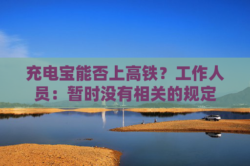 充电宝能否上高铁？工作人员：暂时没有相关的规定