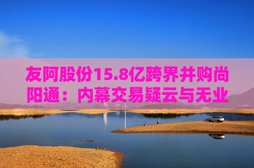 友阿股份15.8亿跨界并购尚阳通：内幕交易疑云与无业绩承诺之惑