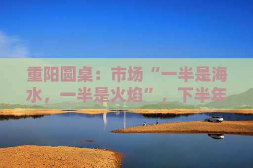 重阳圆桌：市场“一半是海水，一半是火焰”，下半年分化延续or风格切换？