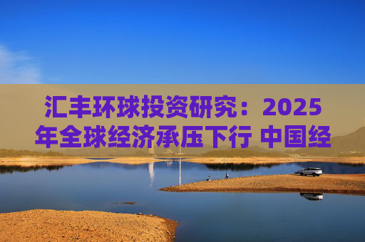 汇丰环球投资研究：2025年全球经济承压下行 中国经济行稳致远