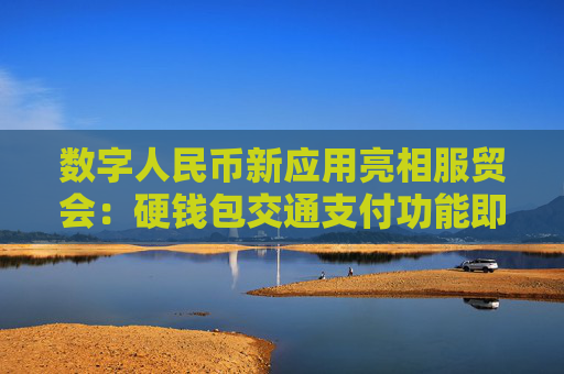 数字人民币新应用亮相服贸会：硬钱包交通支付功能即将上线 数币消费贷等各类产品接连面世