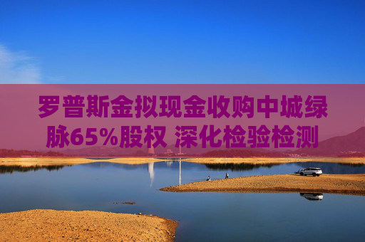 罗普斯金拟现金收购中城绿脉65%股权 深化检验检测领域布局
