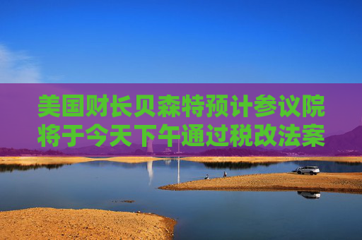美国财长贝森特预计参议院将于今天下午通过税改法案