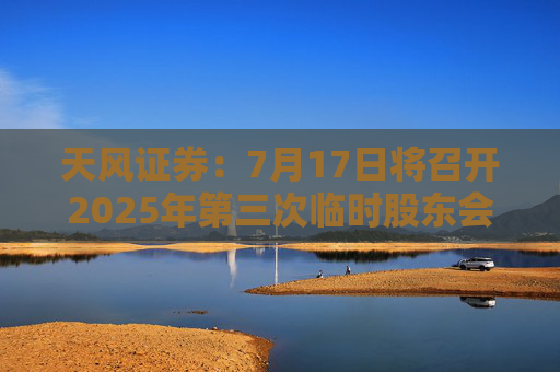 天风证券：7月17日将召开2025年第三次临时股东会