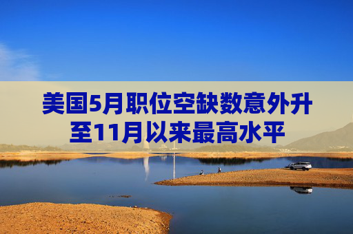 美国5月职位空缺数意外升至11月以来最高水平