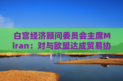 白宫经济顾问委员会主席Miran：对与欧盟达成贸易协议“持乐观态度”