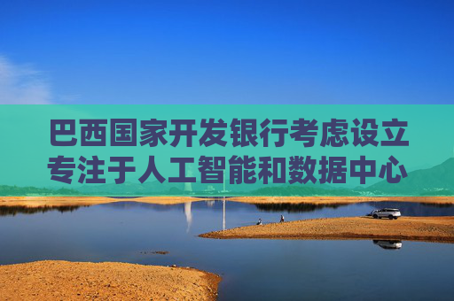 巴西国家开发银行考虑设立专注于人工智能和数据中心的投资基金