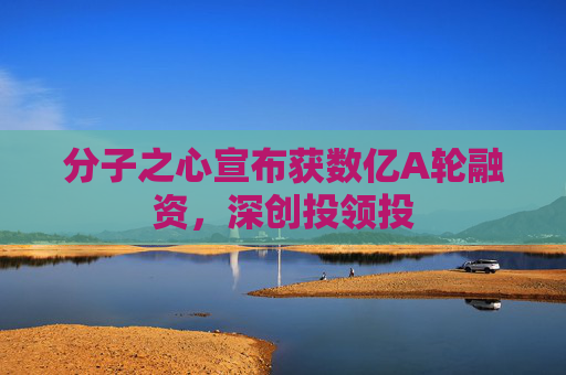 分子之心宣布获数亿A轮融资，深创投领投