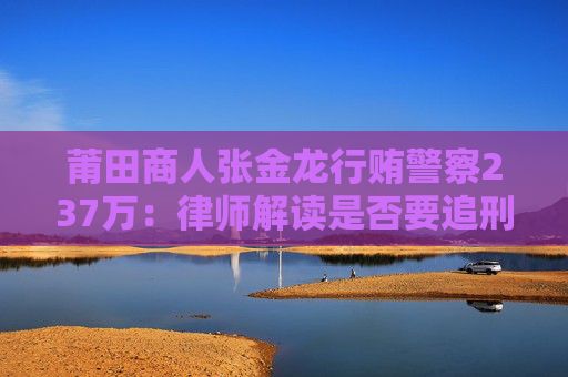 莆田商人张金龙行贿警察237万：律师解读是否要追刑责