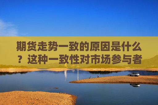 期货走势一致的原因是什么？这种一致性对市场参与者有何影响？