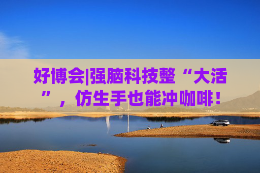 好博会|强脑科技整“大活”，仿生手也能冲咖啡！