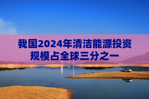 我国2024年清洁能源投资规模占全球三分之一