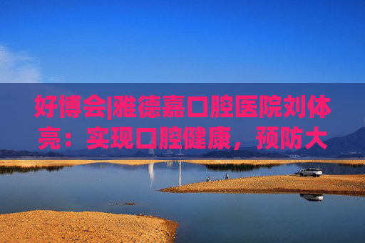 好博会|雅德嘉口腔医院刘体亮：实现口腔健康，预防大于治疗