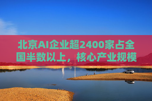 北京AI企业超2400家占全国半数以上，核心产业规模近3500亿元