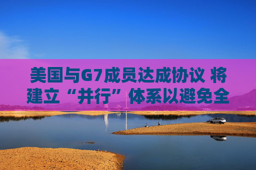 美国与G7成员达成协议 将建立“并行”体系以避免全球税收战