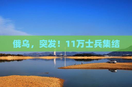 俄乌，突发！11万士兵集结