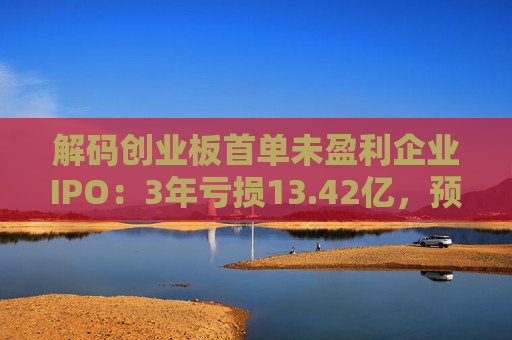 解码创业板首单未盈利企业IPO：3年亏损13.42亿，预计明年扭亏