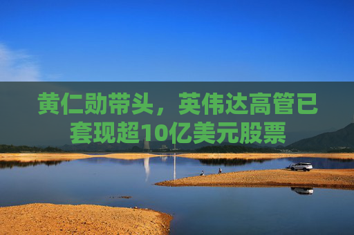 黄仁勋带头，英伟达高管已套现超10亿美元股票