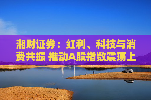 湘财证券：红利、科技与消费共振 推动A股指数震荡上行