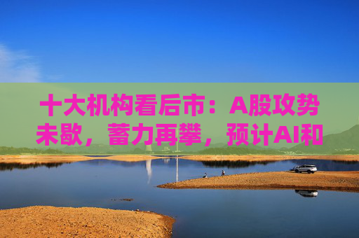 十大机构看后市：A股攻势未歇，蓄力再攀，预计AI和军工是三季度寻找结构性机会的重心