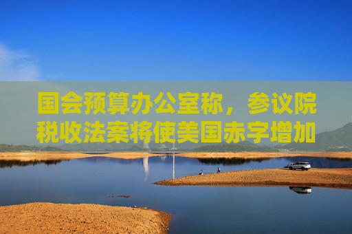 国会预算办公室称，参议院税收法案将使美国赤字增加3.3万亿美元