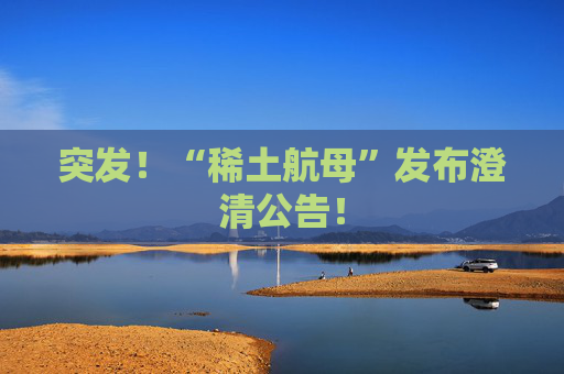 突发！“稀土航母”发布澄清公告！