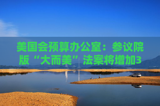 美国会预算办公室：参议院版“大而美”法案将增加3.3万亿美元债务