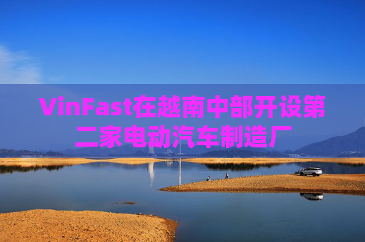 VinFast在越南中部开设第二家电动汽车制造厂