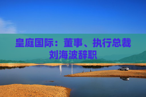 皇庭国际：董事、执行总裁刘海波辞职