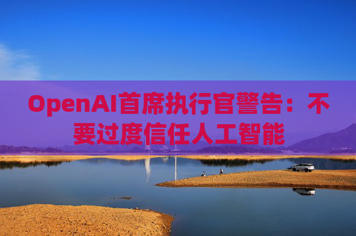 OpenAI首席执行官警告：不要过度信任人工智能